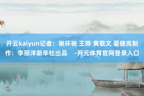 开云kaiyun记者：谢环驰 王晔 黄敬文 翟健岚制作：李丽洋新华社出品    -开元体育官网登录入口