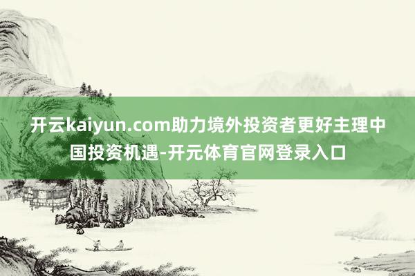开云kaiyun.com助力境外投资者更好主理中国投资机遇-开元体育官网登录入口