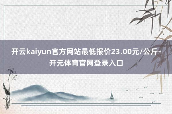 开云kaiyun官方网站最低报价23.00元/公斤-开元体育官网登录入口