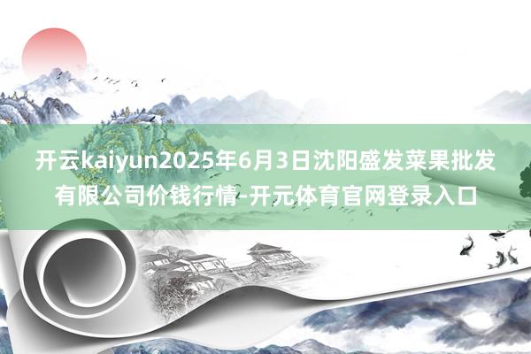 开云kaiyun2025年6月3日沈阳盛发菜果批发有限公司价钱行情-开元体育官网登录入口