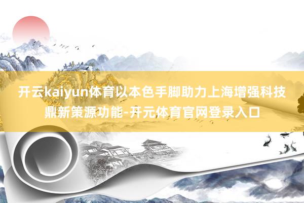 开云kaiyun体育以本色手脚助力上海增强科技鼎新策源功能-开元体育官网登录入口