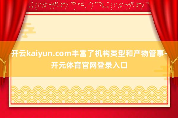 开云kaiyun.com丰富了机构类型和产物管事-开元体育官网登录入口