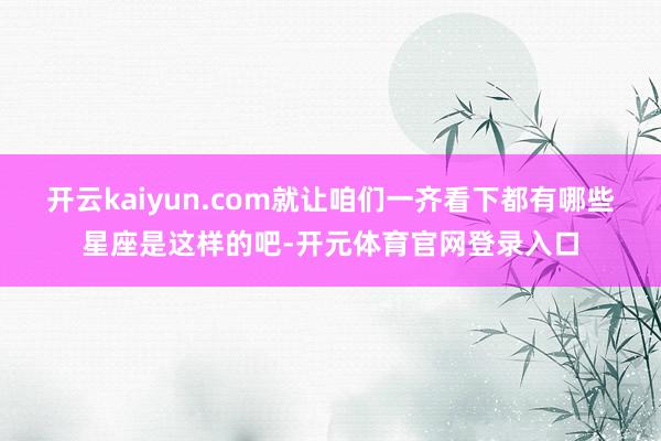 开云kaiyun.com就让咱们一齐看下都有哪些星座是这样的吧-开元体育官网登录入口