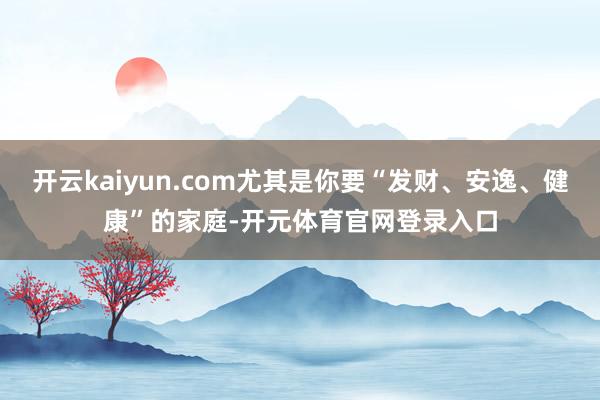 开云kaiyun.com尤其是你要“发财、安逸、健康”的家庭-开元体育官网登录入口