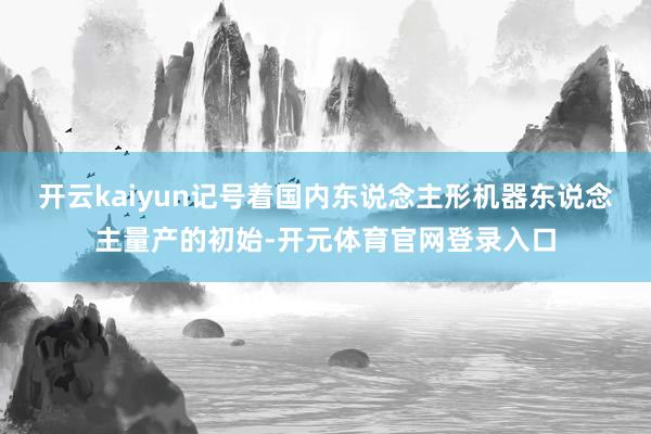 开云kaiyun记号着国内东说念主形机器东说念主量产的初始-开元体育官网登录入口