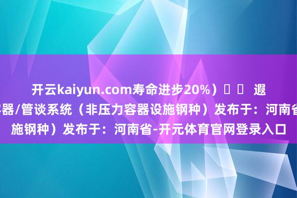 开云kaiyun.com寿命进步20%）⚠️ 遐想警示：不成用于压力容器/管谈系统（非压力容器设施钢种）发布于：河南省-开元体育官网登录入口