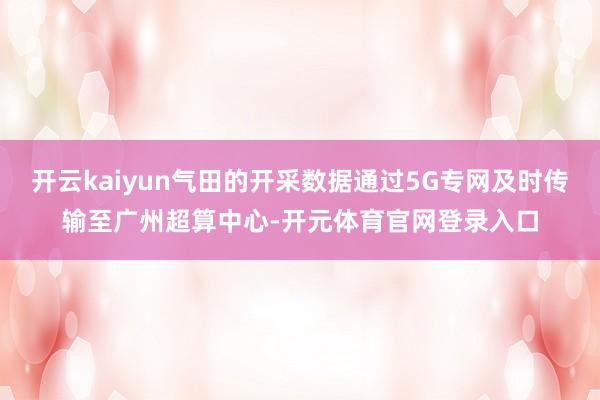 开云kaiyun气田的开采数据通过5G专网及时传输至广州超算中心-开元体育官网登录入口