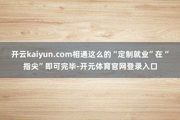 开云kaiyun.com相通这么的“定制就业”在“指尖”即可完毕-开元体育官网登录入口