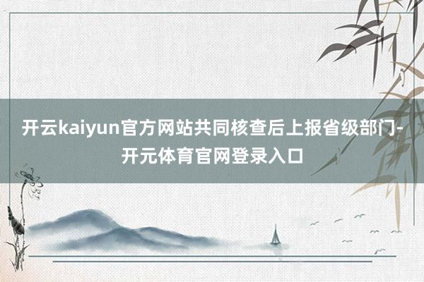开云kaiyun官方网站共同核查后上报省级部门-开元体育官网登录入口
