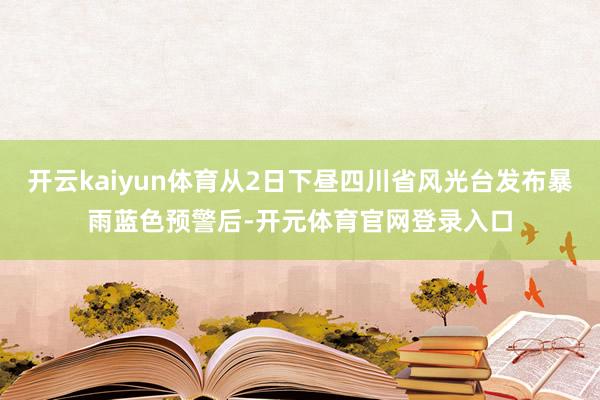 开云kaiyun体育从2日下昼四川省风光台发布暴雨蓝色预警后-开元体育官网登录入口