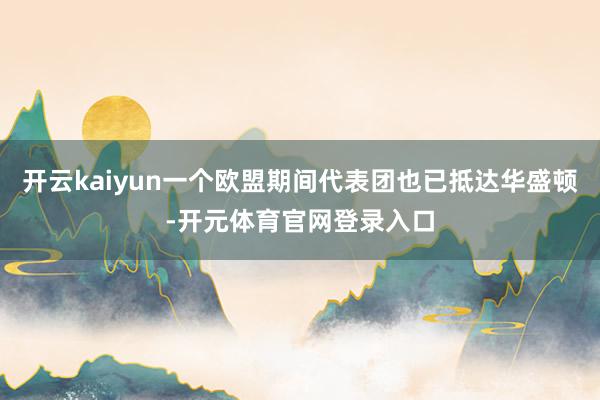 开云kaiyun一个欧盟期间代表团也已抵达华盛顿-开元体育官网登录入口