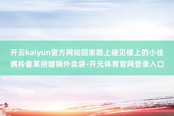 开云kaiyun官方网站回家路上碰见楼上的小佳偶拎着某捞暖锅外卖袋-开元体育官网登录入口