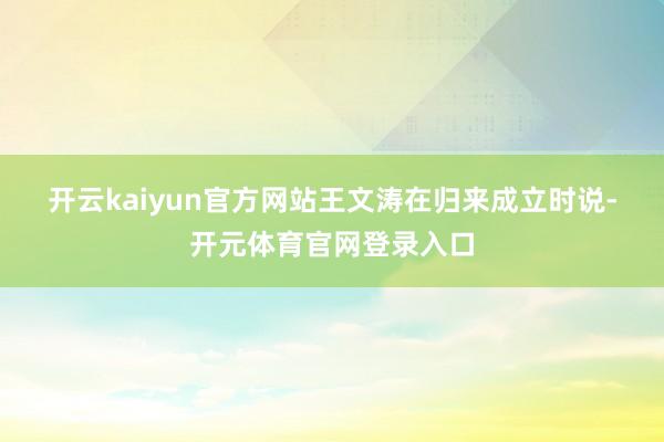 开云kaiyun官方网站　　王文涛在归来成立时说-开元体育官网登录入口