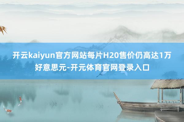 开云kaiyun官方网站每片H20售价仍高达1万好意思元-开元体育官网登录入口