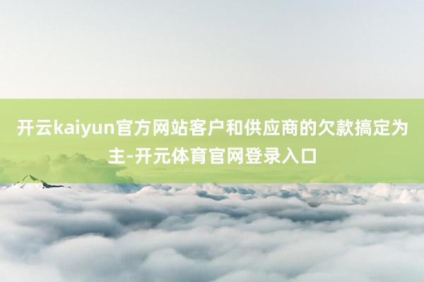开云kaiyun官方网站客户和供应商的欠款搞定为主-开元体育官网登录入口