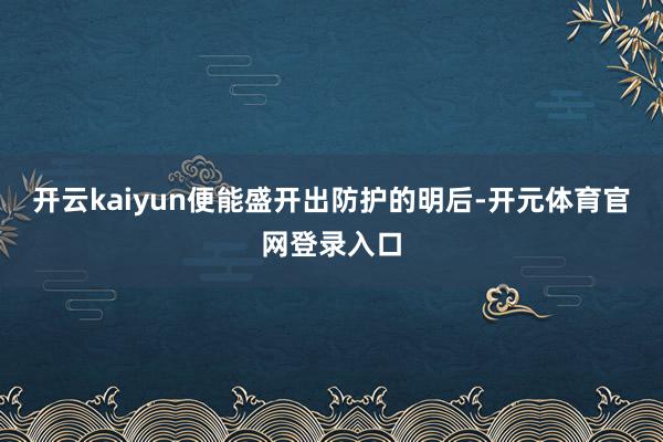 开云kaiyun便能盛开出防护的明后-开元体育官网登录入口
