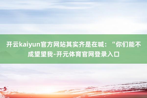 开云kaiyun官方网站其实齐是在喊：“你们能不成望望我-开元体育官网登录入口