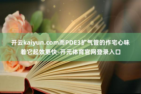 开云kaiyun.com而PDE3扩气管的作宅心味着它起效更快-开元体育官网登录入口