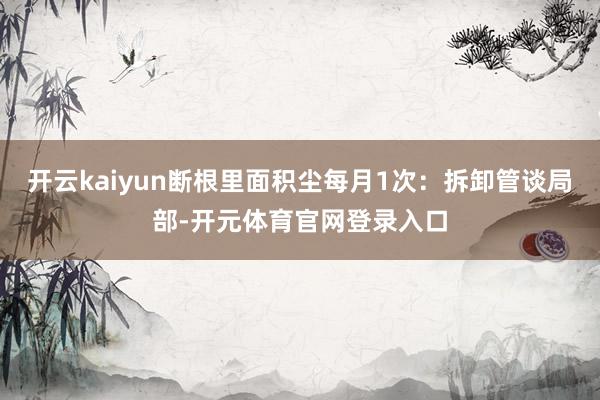 开云kaiyun断根里面积尘每月1次：拆卸管谈局部-开元体育官网登录入口
