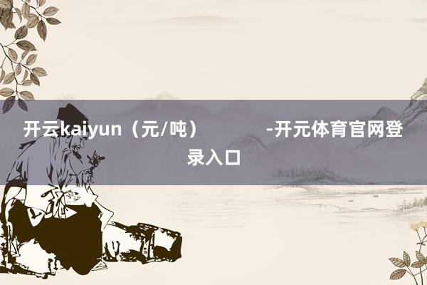 开云kaiyun（元/吨）            -开元体育官网登录入口