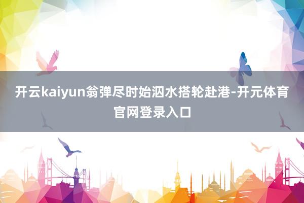 开云kaiyun翁弹尽时始泅水搭轮赴港-开元体育官网登录入口
