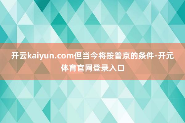 开云kaiyun.com但当今将按普京的条件-开元体育官网登录入口