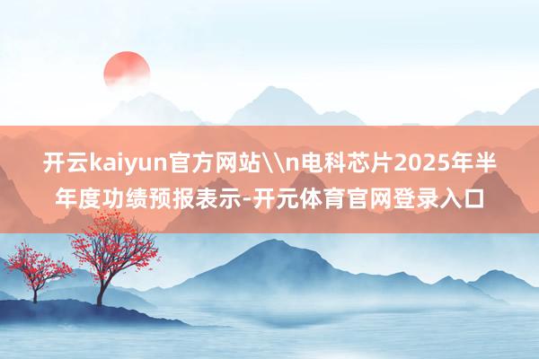 开云kaiyun官方网站\n电科芯片2025年半年度功绩预报表示-开元体育官网登录入口