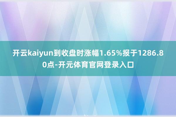 开云kaiyun到收盘时涨幅1.65%报于1286.80点-开元体育官网登录入口