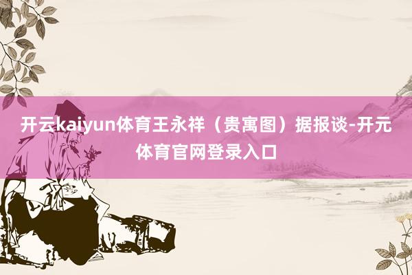 开云kaiyun体育王永祥（贵寓图）据报谈-开元体育官网登录入口