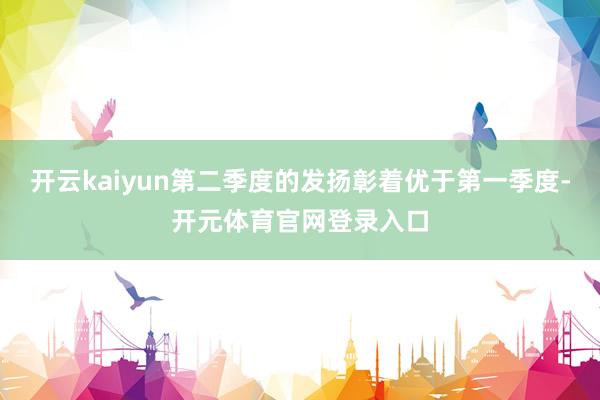 开云kaiyun第二季度的发扬彰着优于第一季度-开元体育官网登录入口