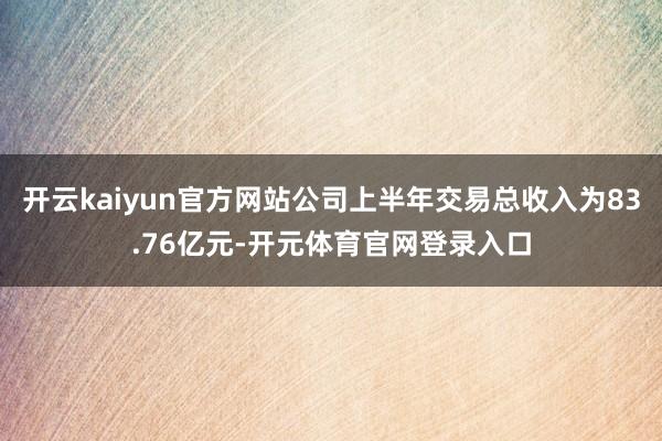 开云kaiyun官方网站公司上半年交易总收入为83.76亿元-开元体育官网登录入口