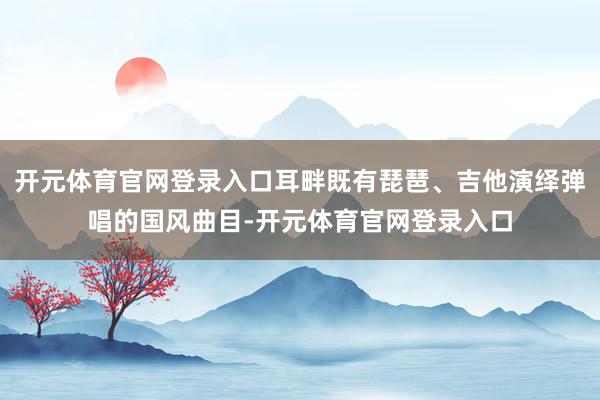 开元体育官网登录入口耳畔既有琵琶、吉他演绎弹唱的国风曲目-开元体育官网登录入口