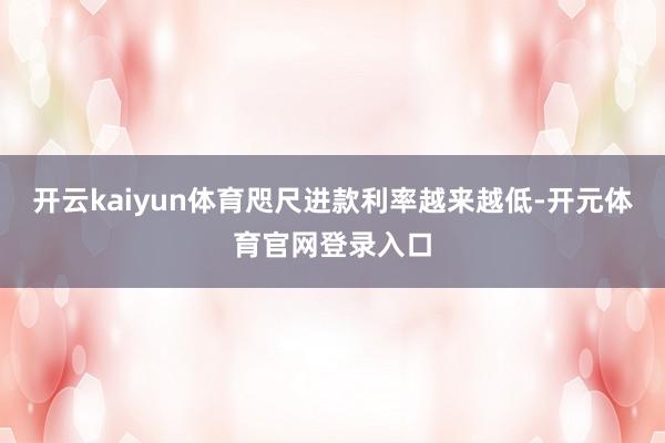 开云kaiyun体育咫尺进款利率越来越低-开元体育官网登录入口