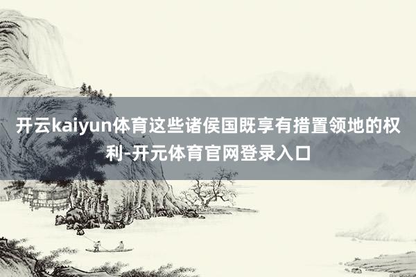 开云kaiyun体育这些诸侯国既享有措置领地的权利-开元体育官网登录入口