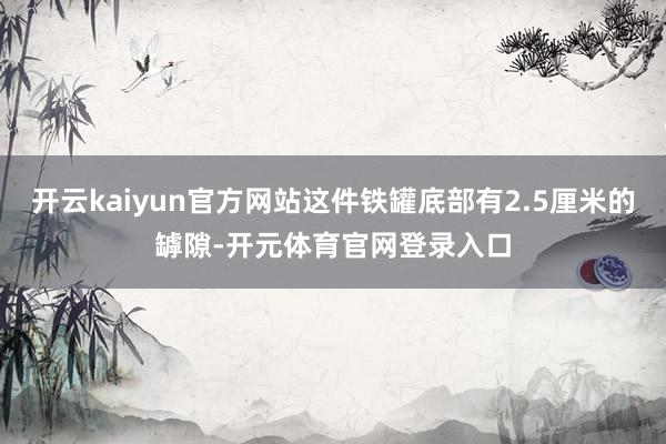 开云kaiyun官方网站这件铁罐底部有2.5厘米的罅隙-开元体育官网登录入口