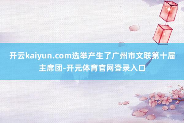 开云kaiyun.com选举产生了广州市文联第十届主席团-开元体育官网登录入口