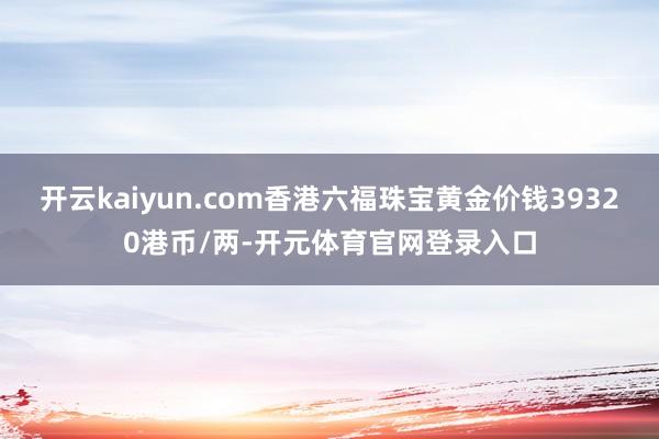 开云kaiyun.com香港六福珠宝黄金价钱39320港币/两-开元体育官网登录入口