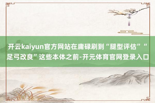 开云kaiyun官方网站在庸碌刷到“腿型评估”“足弓改良”这些本体之前-开元体育官网登录入口