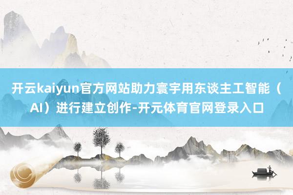 开云kaiyun官方网站助力寰宇用东谈主工智能（AI）进行建立创作-开元体育官网登录入口