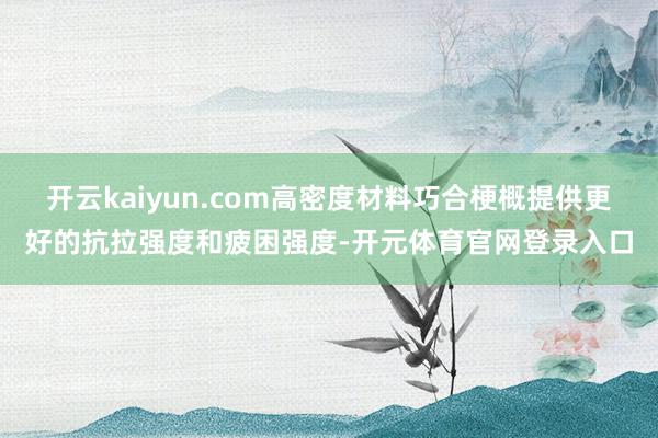 开云kaiyun.com高密度材料巧合梗概提供更好的抗拉强度和疲困强度-开元体育官网登录入口