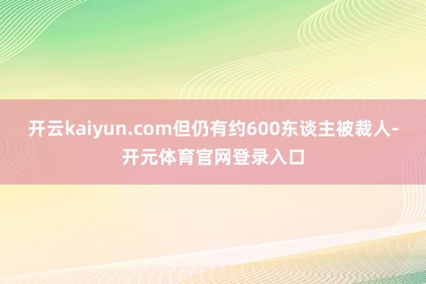 开云kaiyun.com但仍有约600东谈主被裁人-开元体育官网登录入口
