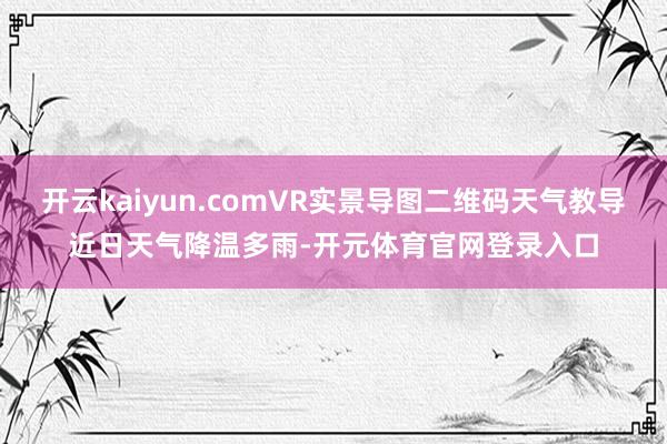 开云kaiyun.comVR实景导图二维码天气教导近日天气降温多雨-开元体育官网登录入口
