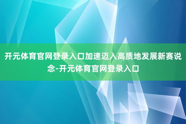 开元体育官网登录入口加速迈入高质地发展新赛说念-开元体育官网登录入口