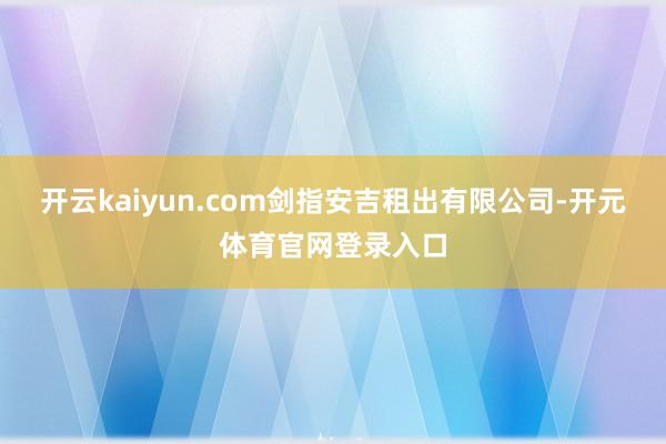 开云kaiyun.com剑指安吉租出有限公司-开元体育官网登录入口
