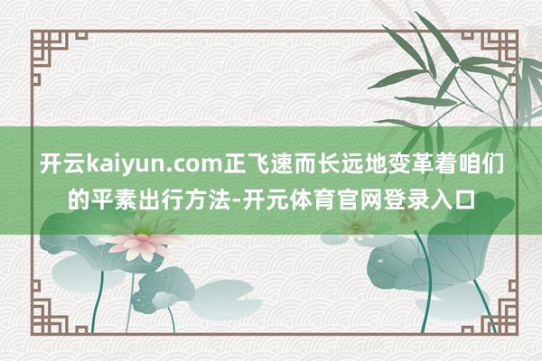 开云kaiyun.com正飞速而长远地变革着咱们的平素出行方法-开元体育官网登录入口