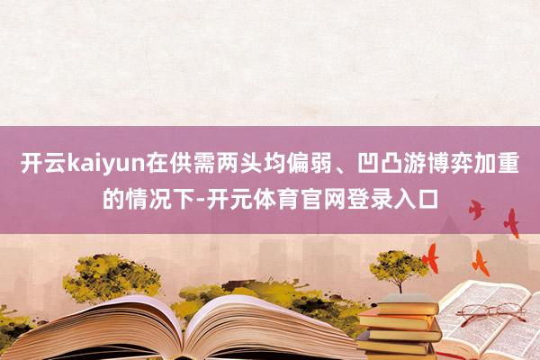 开云kaiyun在供需两头均偏弱、凹凸游博弈加重的情况下-开元体育官网登录入口
