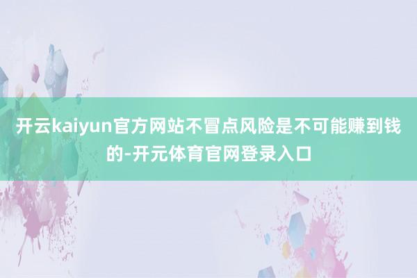 开云kaiyun官方网站不冒点风险是不可能赚到钱的-开元体育官网登录入口