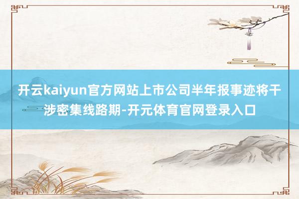 开云kaiyun官方网站上市公司半年报事迹将干涉密集线路期-开元体育官网登录入口