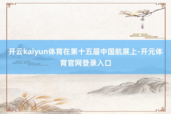 开云kaiyun体育在第十五届中国航展上-开元体育官网登录入口