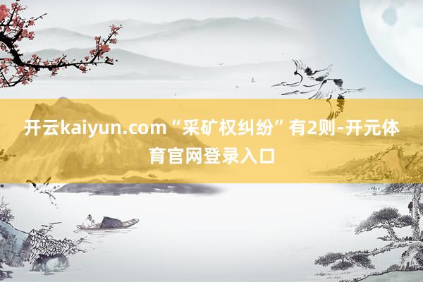 开云kaiyun.com“采矿权纠纷”有2则-开元体育官网登录入口